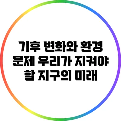기후 변화와 환경 문제: 우리가 지켜야 할 지구의 미래