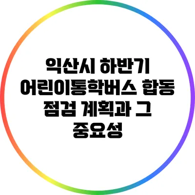 익산시 하반기 어린이통학버스 합동 점검 계획과 그 중요성