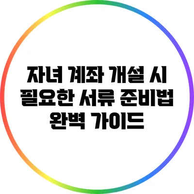 자녀 계좌 개설 시 필요한 서류 준비법 완벽 가이드