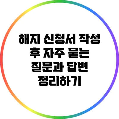 해지 신청서 작성 후 자주 묻는 질문과 답변 정리하기