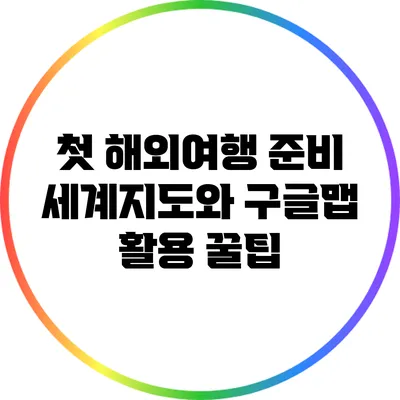 첫 해외여행 준비: 세계지도와 구글맵 활용 꿀팁