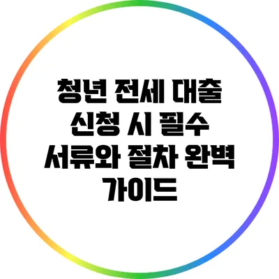 청년 전세 대출 신청 시 필수 서류와 절차 완벽 가이드