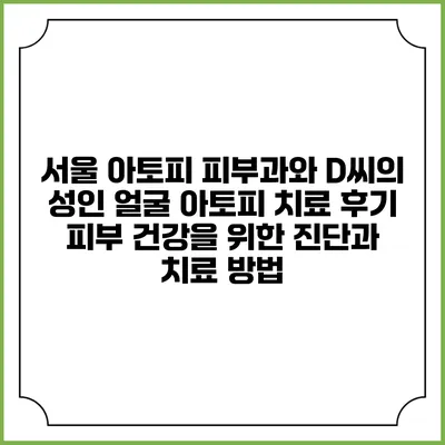 서울 아토피 피부과와 D씨의 성인 얼굴 아토피 치료 후기: 피부 건강을 위한 진단과 치료 방법